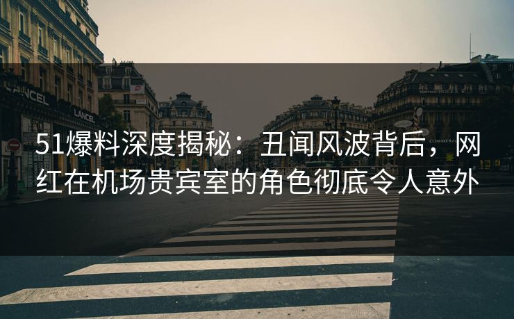 51爆料深度揭秘：丑闻风波背后，网红在机场贵宾室的角色彻底令人意外