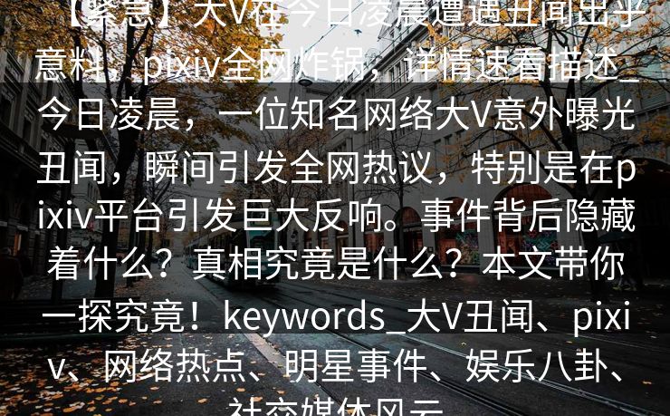 【紧急】大V在今日凌晨遭遇丑闻出乎意料，pixiv全网炸锅，详情速看描述_今日凌晨，一位知名网络大V意外曝光丑闻，瞬间引发全网热议，特别是在pixiv平台引发巨大反响。事件背后隐藏着什么？真相究竟是什么？本文带你一探究竟！keywords_大V丑闻、pixiv、网络热点、明星事件、娱乐八卦、社交媒体风云