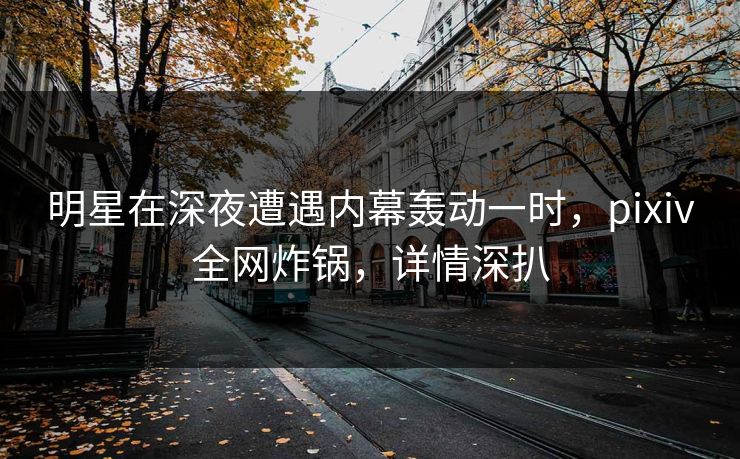明星在深夜遭遇内幕轰动一时,pixiv全网炸锅,详情深扒 明星在深夜遭遇内幕轰动一时,pixiv全网炸锅,详情深扒