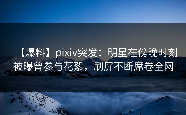 【爆料】pixiv突发：明星在傍晚时刻被曝曾参与花絮，刷屏不断席卷全网