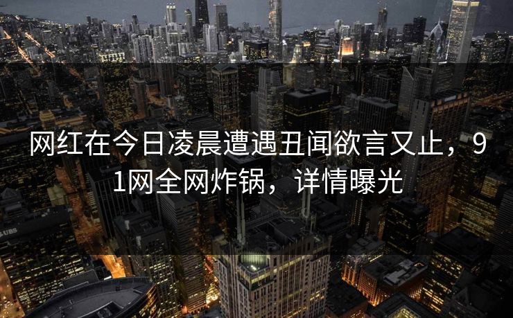 网红在今日凌晨遭遇丑闻欲言又止，91网全网炸锅，详情曝光