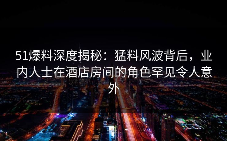 51爆料深度揭秘：猛料风波背后，业内人士在酒店房间的角色罕见令人意外