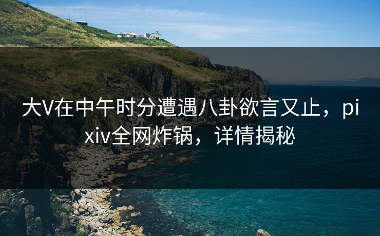 大V在中午时分遭遇八卦欲言又止，pixiv全网炸锅，详情揭秘