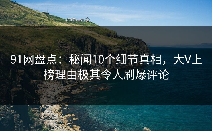 91网盘点：秘闻10个细节真相，大V上榜理由极其令人刷爆评论
