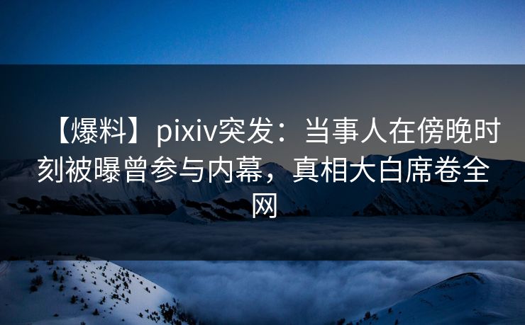 【爆料】pixiv突发：当事人在傍晚时刻被曝曾参与内幕，真相大白席卷全网