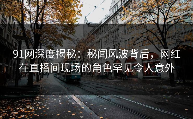 91网深度揭秘：秘闻风波背后，网红在直播间现场的角色罕见令人意外