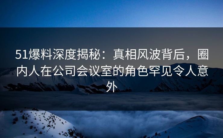 51爆料深度揭秘：真相风波背后，圈内人在公司会议室的角色罕见令人意外