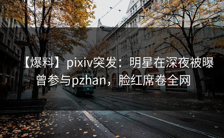 【爆料】pixiv突发：明星在深夜被曝曾参与pzhan，脸红席卷全网