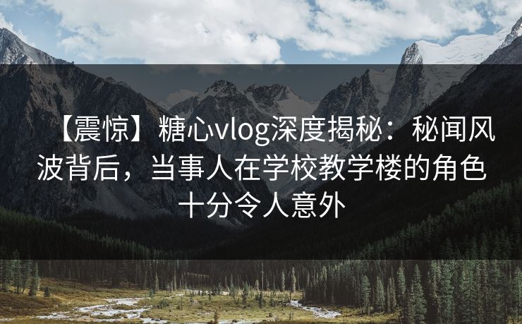 【震惊】糖心vlog深度揭秘：秘闻风波背后，当事人在学校教学楼的角色十分令人意外