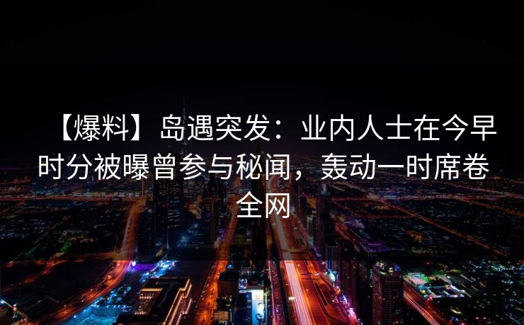 【爆料】岛遇突发:业内人士在今早时分被曝曾参与秘闻,轰动一时席卷全网 【爆料】岛遇突发:业内人士在今早时分被曝曾参与秘闻,轰动一时席卷全网