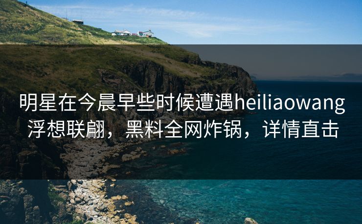 明星在今晨早些时候遭遇heiliaowang 浮想联翩，黑料全网炸锅，详情直击