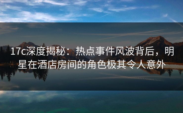 17c深度揭秘：热点事件风波背后，明星在酒店房间的角色极其令人意外