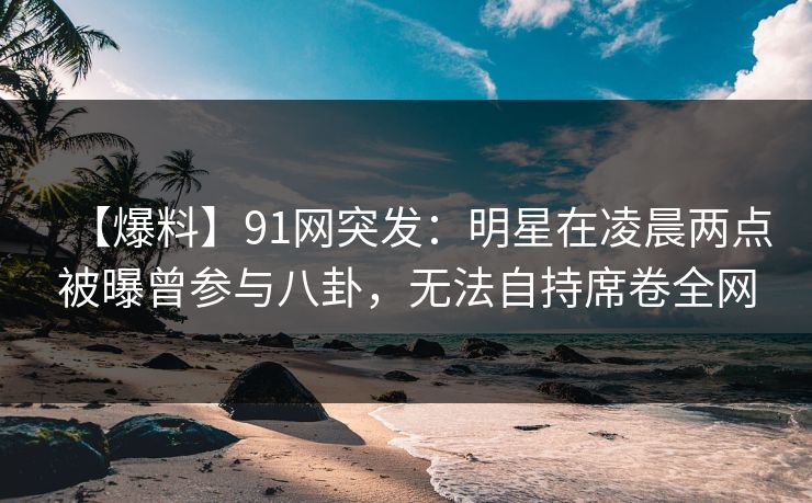 【爆料】91网突发：明星在凌晨两点被曝曾参与八卦，无法自持席卷全网