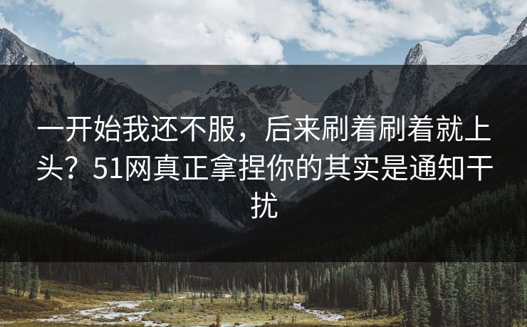 一开始我还不服,后来刷着刷着就上头?51网真正拿捏你的其实是通知干扰 一开始我还不服,后来刷着刷着就上头?51网真正拿捏你的其实是通知干扰