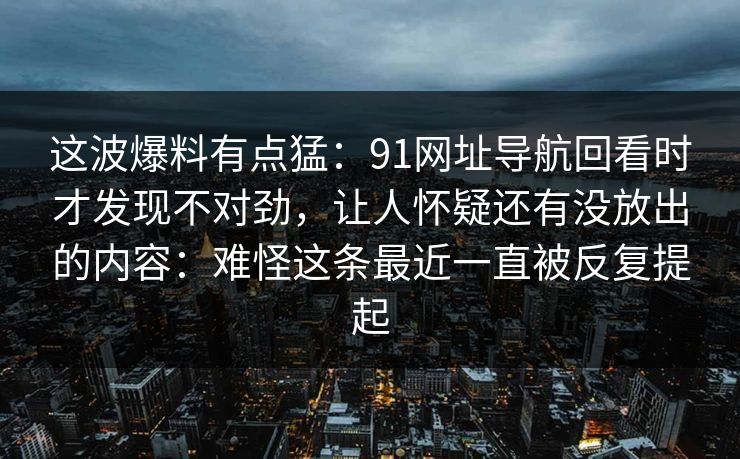 这波爆料有点猛：91网址导航回看时才发现不对劲，让人怀疑还有没放出的内容：难怪这条最近一直被反复提起