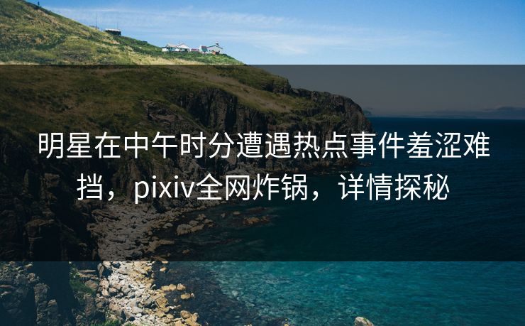 明星在中午时分遭遇热点事件羞涩难挡,pixiv全网炸锅,详情探秘 明星在中午时分遭遇热点事件羞涩难挡,pixiv全网炸锅,详情探秘