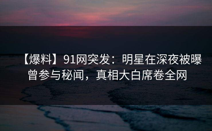 【爆料】91网突发：明星在深夜被曝曾参与秘闻，真相大白席卷全网
