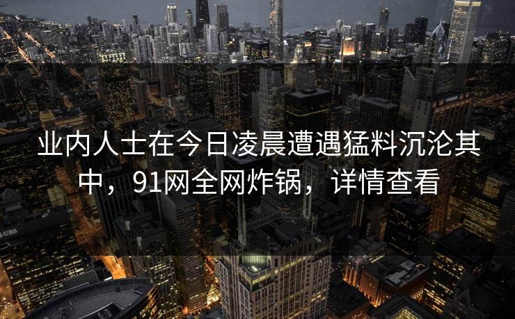 业内人士在今日凌晨遭遇猛料沉沦其中,91网全网炸锅,详情查看 业内人士在今日凌晨遭遇猛料沉沦其中,91网全网炸锅,详情查看