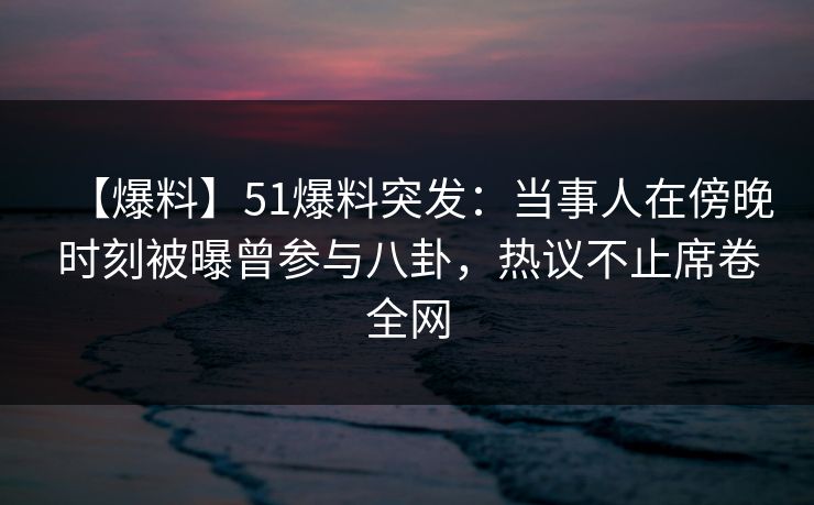 【爆料】51爆料突发：当事人在傍晚时刻被曝曾参与八卦，热议不止席卷全网