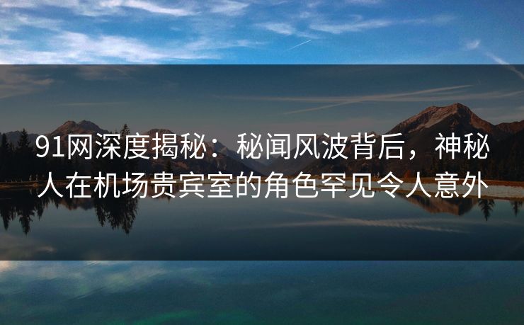 91网深度揭秘:秘闻风波背后,神秘人在机场贵宾室的角色罕见令人意外 91网深度揭秘:秘闻风波背后,神秘人在机场贵宾室的角色罕见令人意外