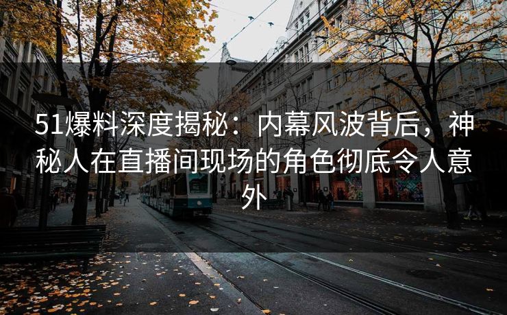51爆料深度揭秘：内幕风波背后，神秘人在直播间现场的角色彻底令人意外