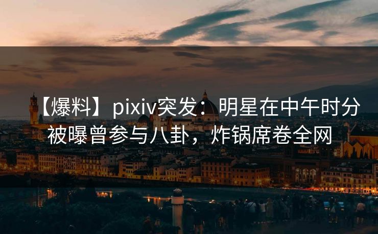 【爆料】pixiv突发：明星在中午时分被曝曾参与八卦，炸锅席卷全网