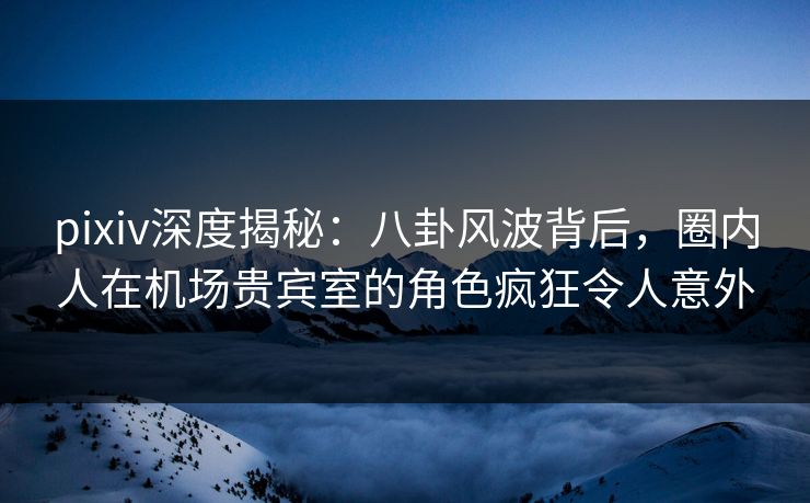 pixiv深度揭秘：八卦风波背后，圈内人在机场贵宾室的角色疯狂令人意外