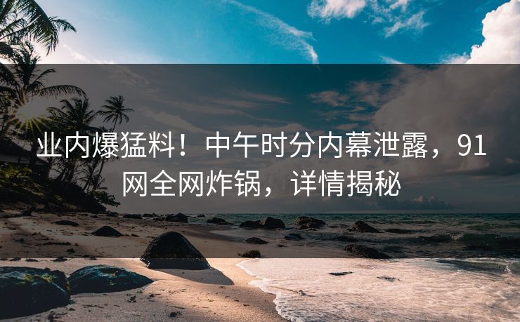 业内爆猛料！中午时分内幕泄露，91网全网炸锅，详情揭秘