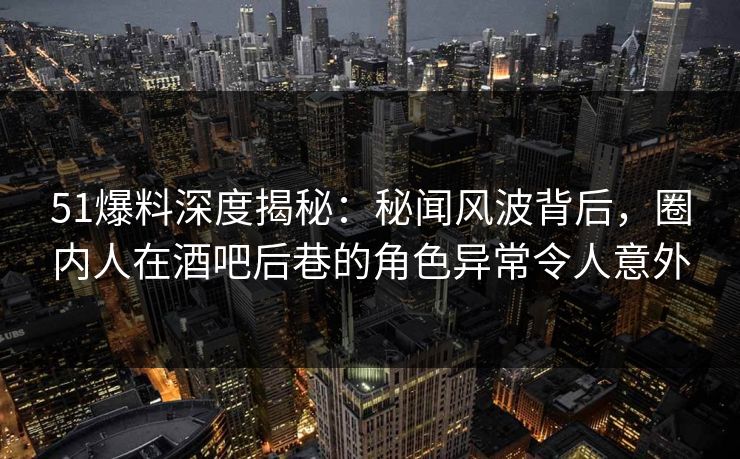 51爆料深度揭秘：秘闻风波背后，圈内人在酒吧后巷的角色异常令人意外