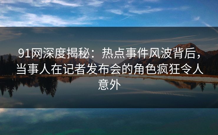 91网深度揭秘：热点事件风波背后，当事人在记者发布会的角色疯狂令人意外