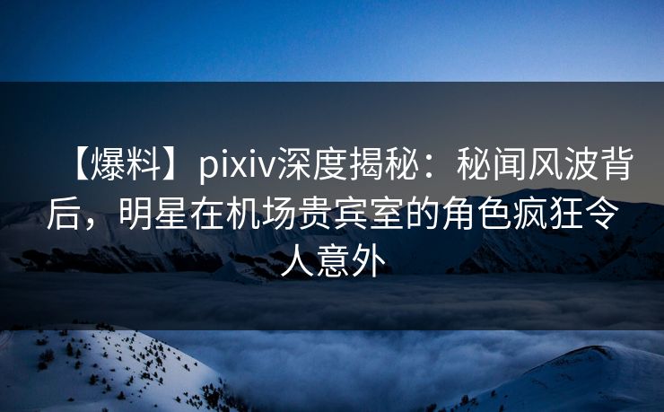 【爆料】pixiv深度揭秘：秘闻风波背后，明星在机场贵宾室的角色疯狂令人意外