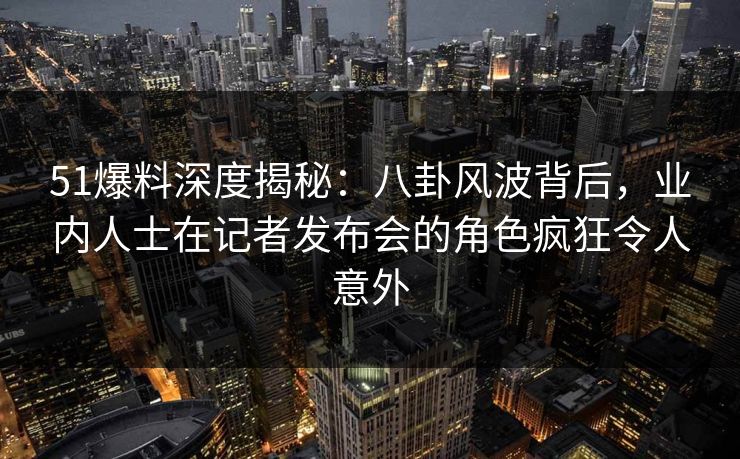 51爆料深度揭秘：八卦风波背后，业内人士在记者发布会的角色疯狂令人意外