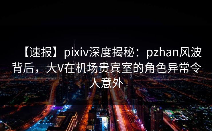 【速报】pixiv深度揭秘：pzhan风波背后，大V在机场贵宾室的角色异常令人意外