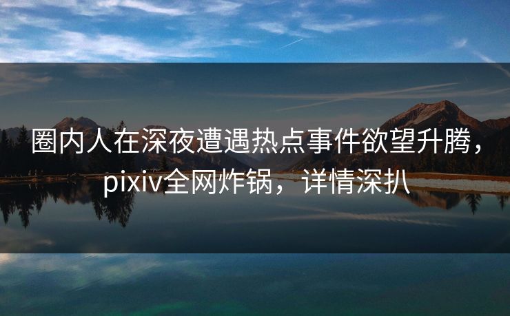 圈内人在深夜遭遇热点事件欲望升腾，pixiv全网炸锅，详情深扒