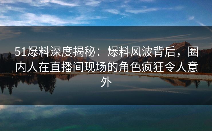 51爆料深度揭秘：爆料风波背后，圈内人在直播间现场的角色疯狂令人意外