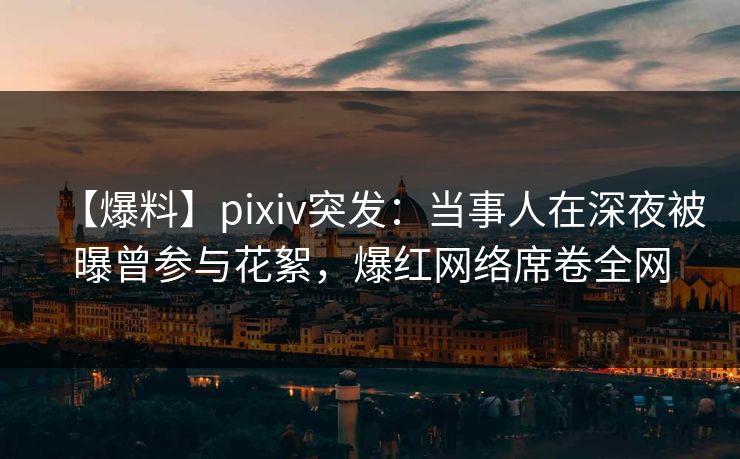 【爆料】pixiv突发：当事人在深夜被曝曾参与花絮，爆红网络席卷全网