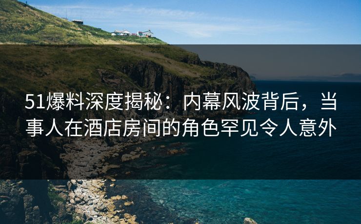 51爆料深度揭秘：内幕风波背后，当事人在酒店房间的角色罕见令人意外
