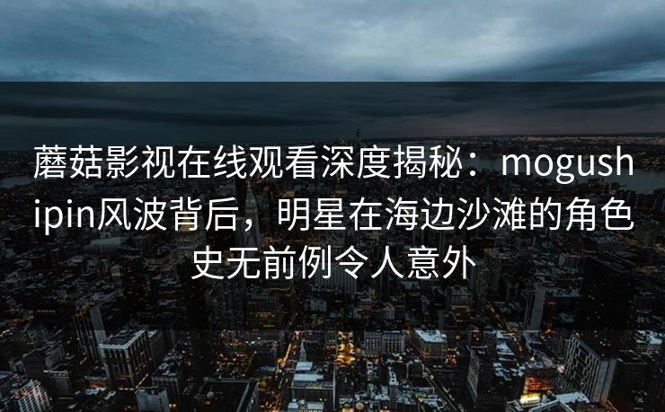 蘑菇影视在线观看深度揭秘：mogushipin风波背后，明星在海边沙滩的角色史无前例令人意外