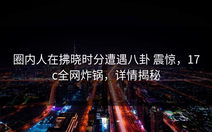 圈内人在拂晓时分遭遇八卦 震惊,17c全网炸锅,详情揭秘 圈内人在拂晓时分遭遇八卦 震惊,17c全网炸锅,详情揭秘