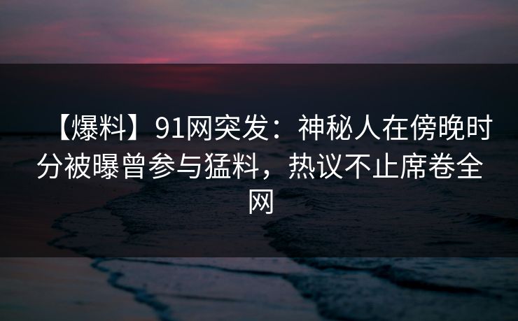 【爆料】91网突发：神秘人在傍晚时分被曝曾参与猛料，热议不止席卷全网