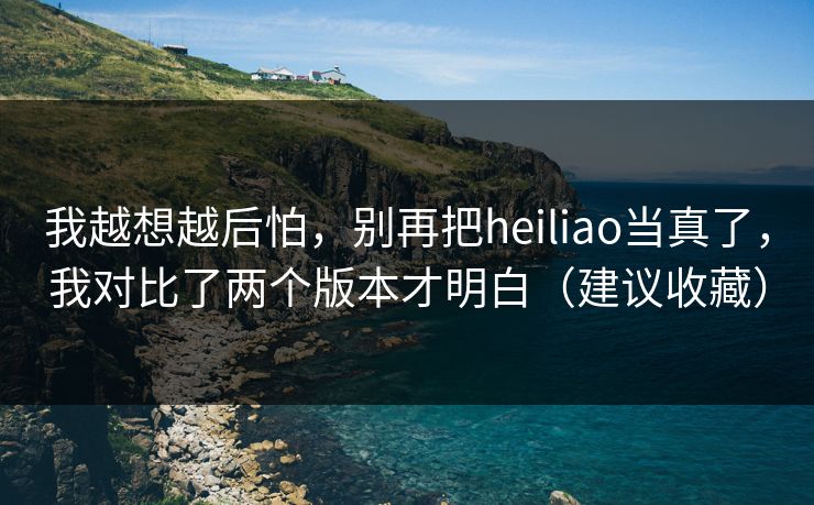 我越想越后怕，别再把heiliao当真了，我对比了两个版本才明白（建议收藏）