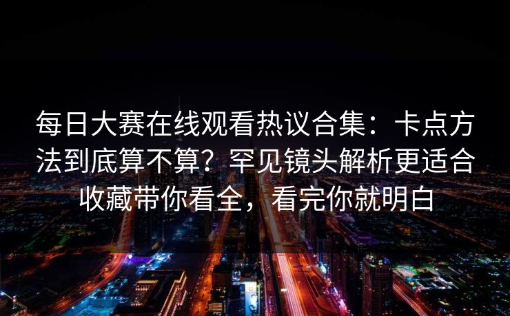 每日大赛在线观看热议合集：卡点方法到底算不算？罕见镜头解析更适合收藏带你看全，看完你就明白